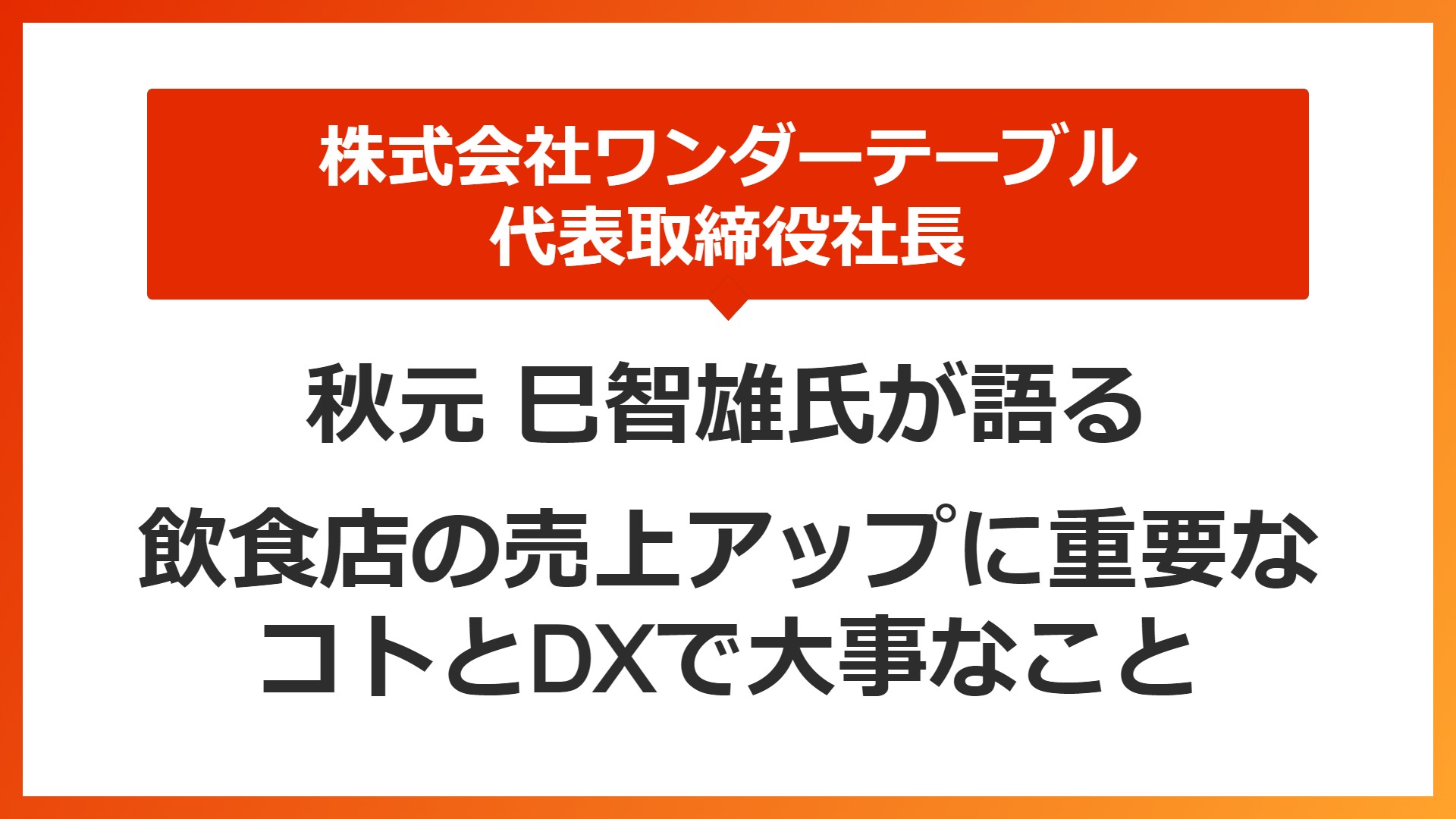 株式会社ワンダーテーブル　代表取締役社長　秋元氏が語る　飲食店の売上アップに重要なコトとDXで大事なこと